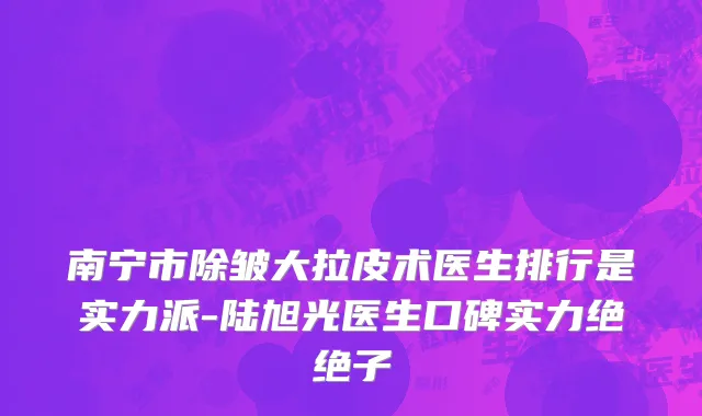 南宁市除皱大拉皮术医生排行是实力派-陆旭光医生口碑实力绝绝子
