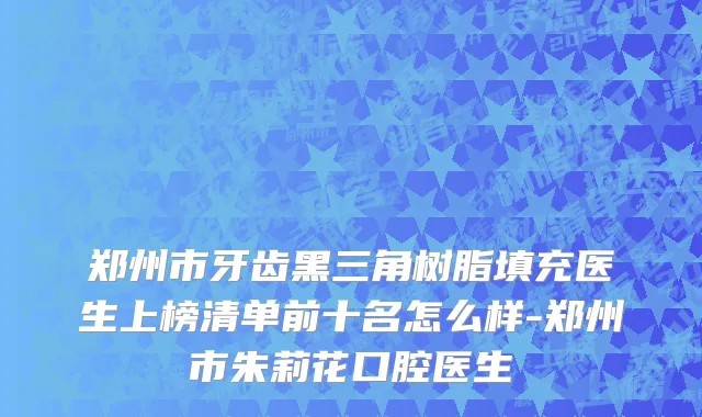郑州市牙齿黑三角树脂填充医生上榜清单前十名怎么样-郑州市朱莉花口腔医生
