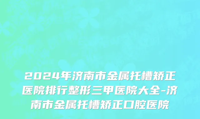 2024年济南市金属托槽矫正医院排行整形三甲医院大全-济南市金属托槽矫正口腔医院