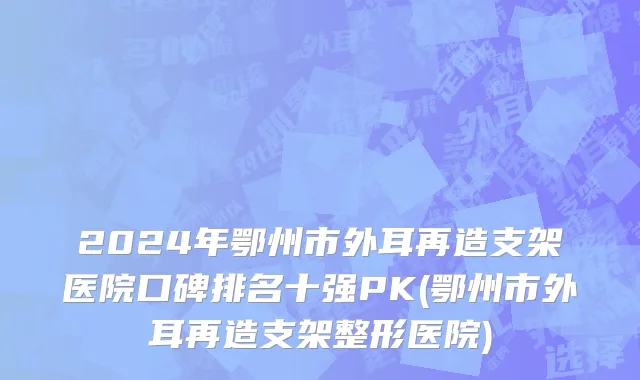 2024年鄂州市外耳再造支架医院口碑排名十强PK(鄂州市外耳再造支架整形医院)
