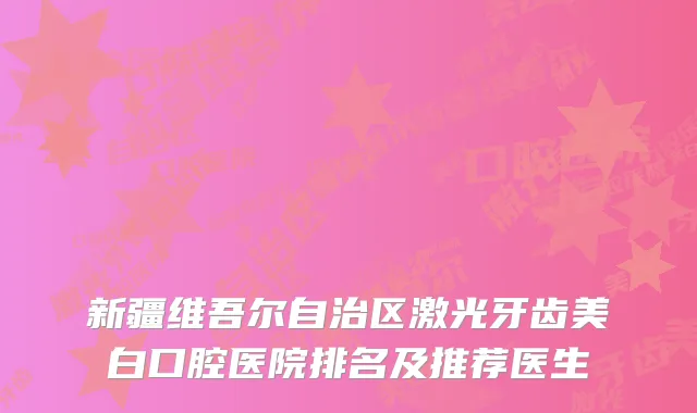 新疆维吾尔自治区激光牙齿美白口腔医院排名及推荐医生