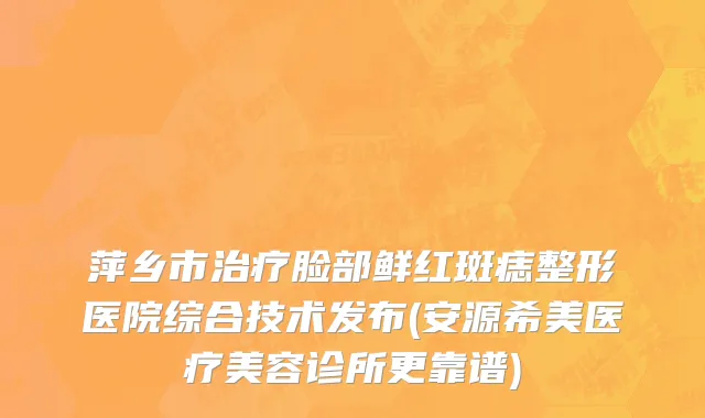 萍乡市治疗脸部鲜红斑痣整形医院综合技术发布(安源希美医疗美容诊所更靠谱)