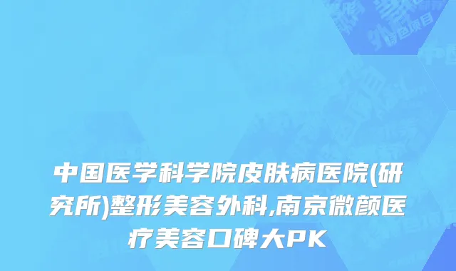 中国医学科学院皮肤病医院(研究所)整形美容外科,南京微颜医疗美容口碑大PK