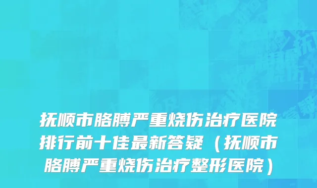 抚顺市胳膊严重烧伤治疗医院排行前十佳最新答疑（抚顺市胳膊严重烧伤治疗整形医院）