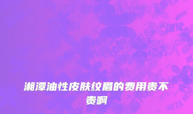 湘潭油性皮肤纹眉的费用贵不贵啊