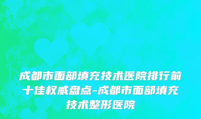 成都市面部填充技术医院排行前十佳权威盘点-成都市面部填充技术整形医院
