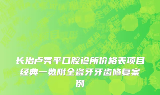 长治卢秀平口腔诊所价格表项目经典一览附全瓷牙牙齿修复案例