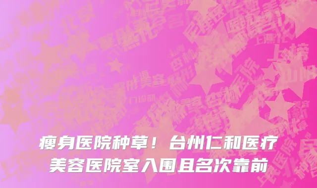 瘦身医院种草！台州仁和医疗美容医院室入围且名次靠前
