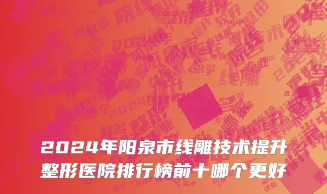 2024年阳泉市线雕技术提升整形医院排行榜前十哪个更好