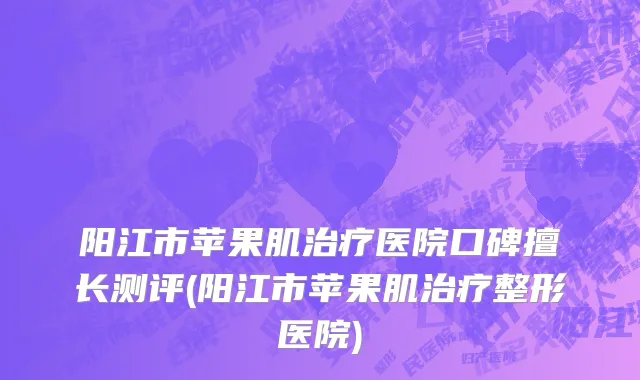 阳江市苹果肌治疗医院口碑擅长测评(阳江市苹果肌治疗整形医院)