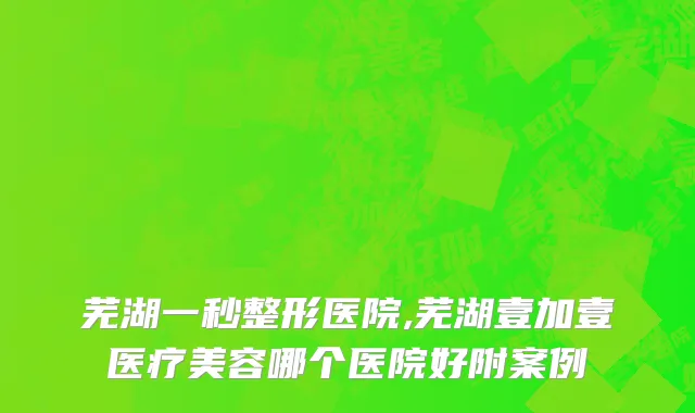 芜湖一秒整形医院,芜湖壹加壹医疗美容哪个医院好附案例