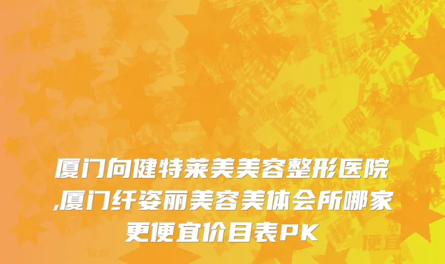 厦门向健特莱美美容整形医院,厦门纤姿丽美容美体会所哪家更便宜价目表PK