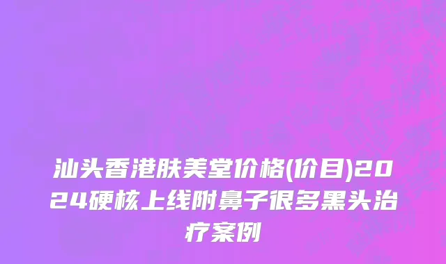 汕头香港肤美堂价格(价目)2024硬核上线附鼻子很多黑头治疗案例