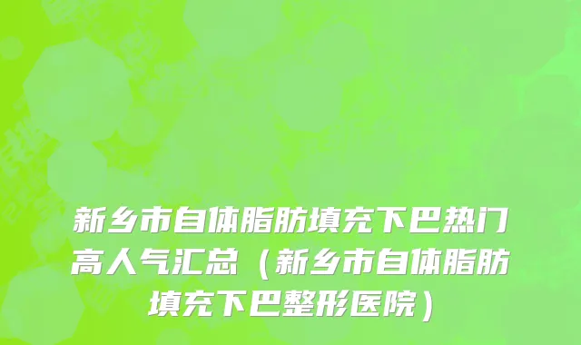 新乡市自体脂肪填充下巴热门高人气汇总（新乡市自体脂肪填充下巴整形医院）