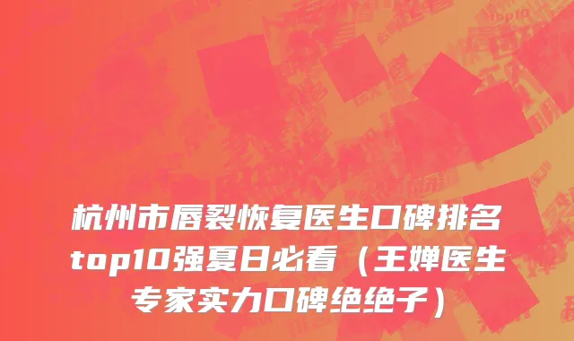 杭州市唇裂恢复医生口碑排名top10强夏日必看（王婵医生专家实力口碑绝绝子）