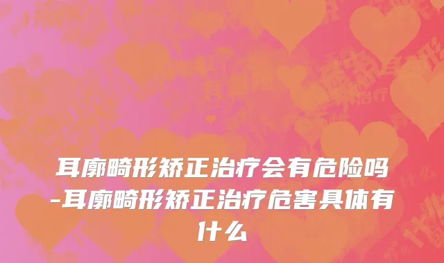 耳廓畸形矫正治疗会有危险吗-耳廓畸形矫正治疗危害具体有什么