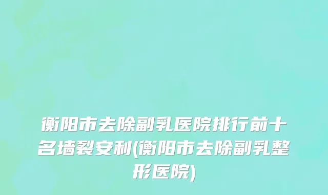 衡阳市去除副乳医院排行前十名墙裂安利(衡阳市去除副乳整形医院)