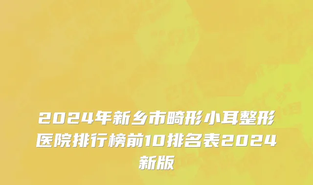 2024年新乡市畸形小耳整形医院排行榜前10排名表2024新版