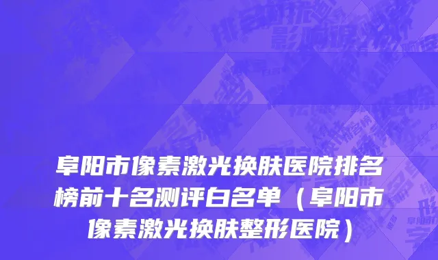 阜阳市像素激光换肤医院排名榜前十名测评白名单（阜阳市像素激光换肤整形医院）