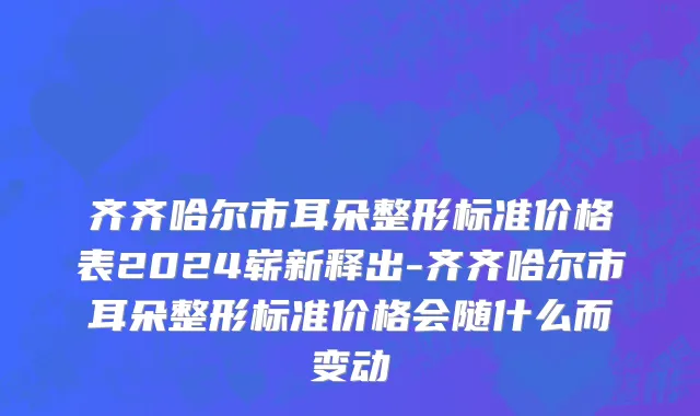 齐齐哈尔市耳朵整形标准价格表2024崭新释出-齐齐哈尔市耳朵整形标准价格会随什么而变动
