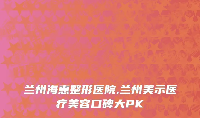 兰州海惠整形医院,兰州美示医疗美容口碑大PK