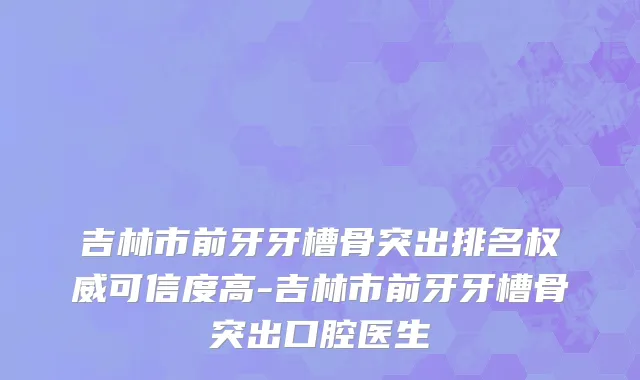 吉林市前牙牙槽骨突出排名权威可信度高-吉林市前牙牙槽骨突出口腔医生