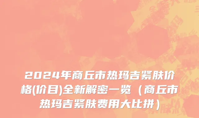 2024年商丘市热玛吉紧肤价格(价目)全新解密一览（商丘市热玛吉紧肤费用大比拼）