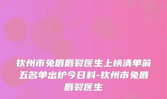 钦州市兔唇唇裂医生上榜清单前五名单出炉今日料-钦州市兔唇唇裂医生