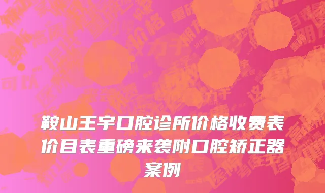 鞍山王宇口腔诊所价格收费表价目表重磅来袭附口腔矫正器案例
