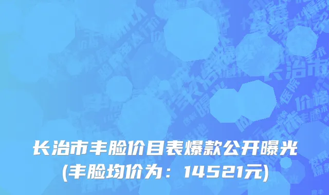 长治市丰脸价目表爆款公开曝光(丰脸均价为：14521元)