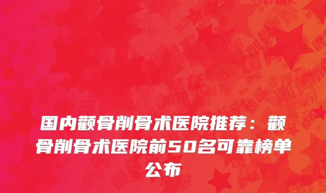 国内颧骨削骨术医院推荐：颧骨削骨术医院前50名可靠榜单公布