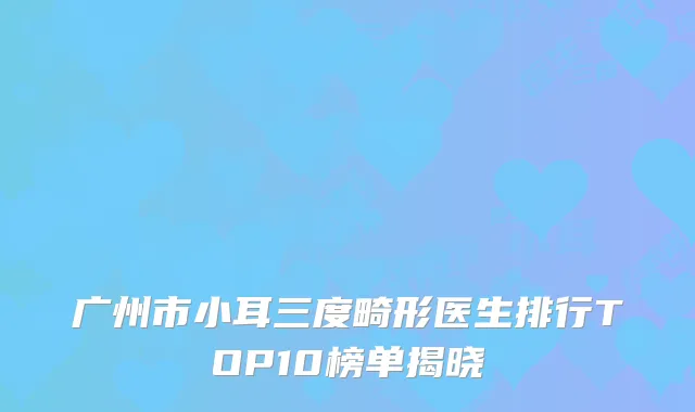 广州市小耳三度畸形医生排行TOP10榜单揭晓