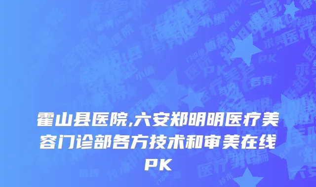 霍山县医院,六安郑明明医疗美容门诊部各方技术和审美在线PK
