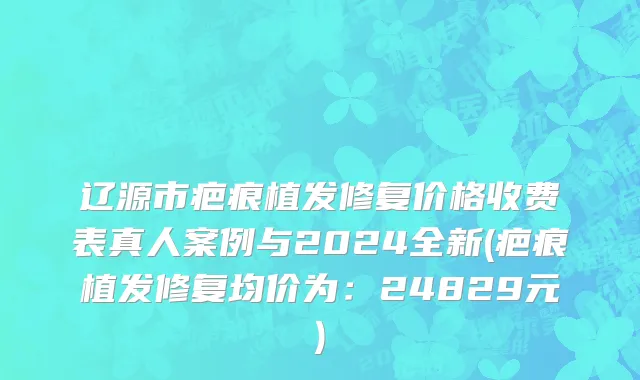 辽源市疤痕植发修复价格收费表真人案例与2024全新(疤痕植发修复均价为：24829元)