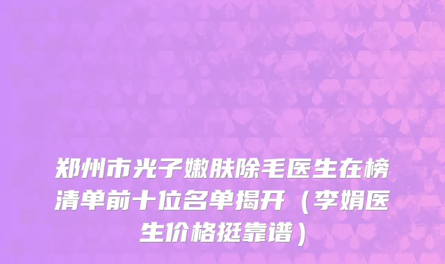 郑州市光子嫩肤除毛医生在榜清单前十位名单揭开（李娟医生价格挺靠谱）