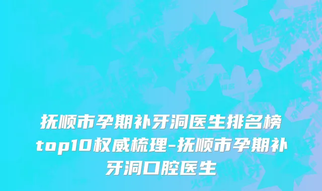 抚顺市孕期补牙洞医生排名榜top10权威梳理-抚顺市孕期补牙洞口腔医生