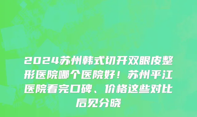 2024苏州韩式切开双眼皮整形医院哪个医院好！苏州平江医院看完口碑、价格这些对比后见分晓