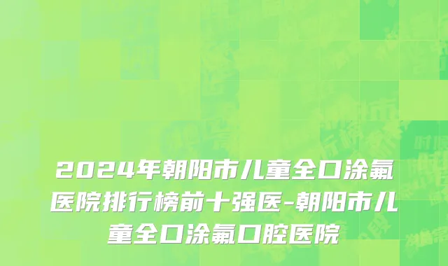 2024年朝阳市儿童全口涂氟医院排行榜前十强医-朝阳市儿童全口涂氟口腔医院