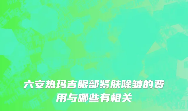 六安热玛吉眼部紧肤除皱的费用与哪些有相关