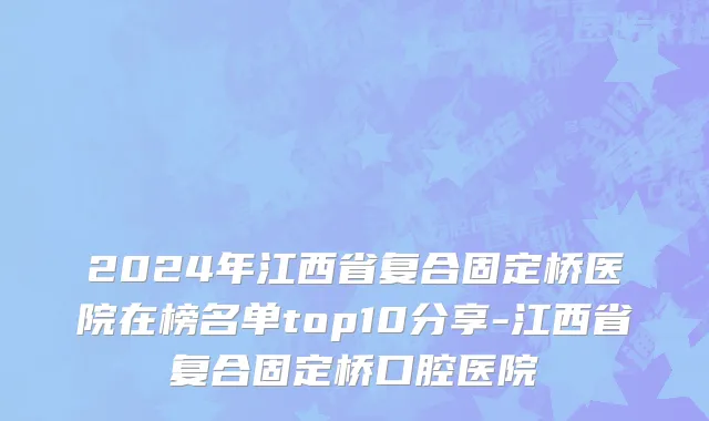 2024年江西省复合固定桥医院在榜名单top10分享-江西省复合固定桥口腔医院