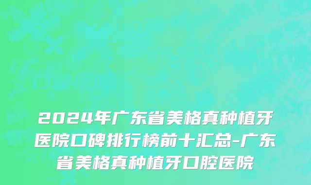 2024年广东省美格真种植牙医院口碑排行榜前十汇总-广东省美格真种植牙口腔医院