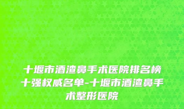 十堰市酒渣鼻手术医院排名榜十强权威名单-十堰市酒渣鼻手术整形医院