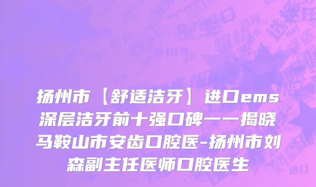 扬州市【舒适洁牙】进口ems深层洁牙前十强口碑一一揭晓马鞍山市安齿口腔医-扬州市刘森副主任医师口腔医生