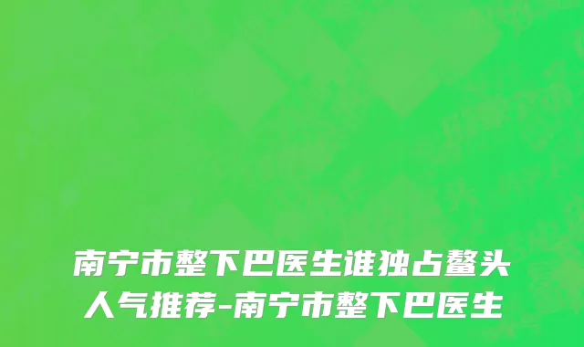 南宁市整下巴医生谁独占鳌头人气推荐-南宁市整下巴医生