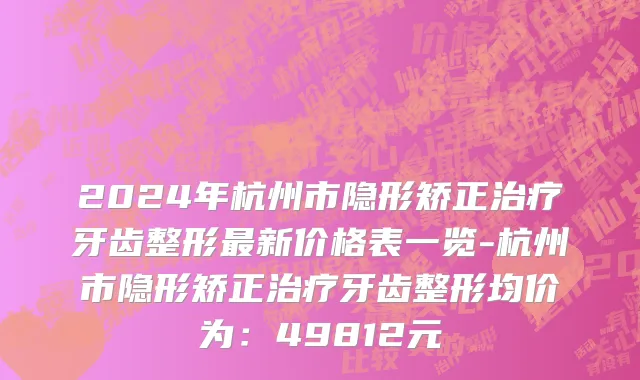 2024年杭州市隐形矫正治疗牙齿整形最新价格表一览-杭州市隐形矫正治疗牙齿整形均价为：49812元