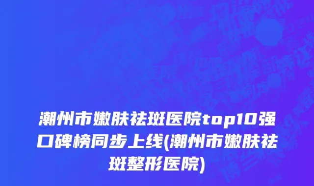 潮州市嫩肤祛斑医院top10强口碑榜同步上线(潮州市嫩肤祛斑整形医院)