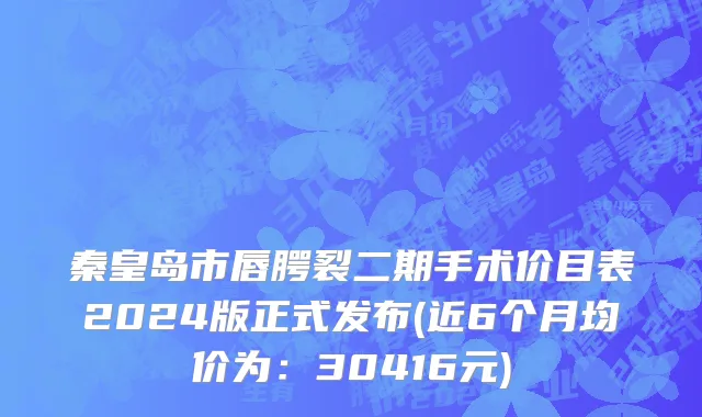 秦皇岛市唇腭裂二期手术价目表2024版正式发布(近6个月均价为：30416元)