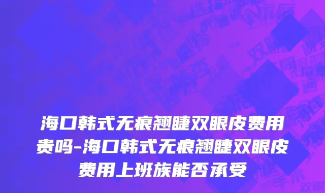 海口韩式无痕翘睫双眼皮费用贵吗-海口韩式无痕翘睫双眼皮费用上班族能否承受