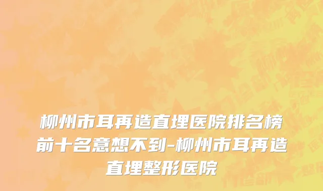柳州市耳再造直埋医院排名榜前十名意想不到-柳州市耳再造直埋整形医院