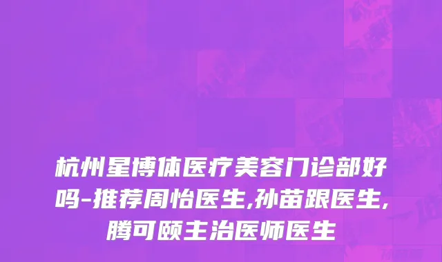 杭州星博体医疗美容门诊部好吗-推荐周怡医生,孙苗跟医生,腾可颐主治医师医生